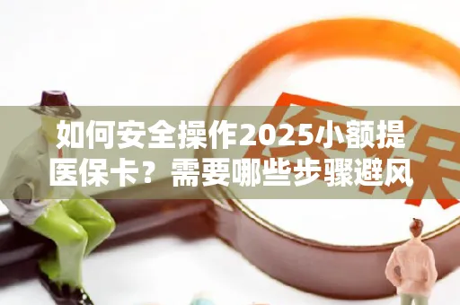 如何安全操作2025小额提医保卡？需要哪些步骤避风险？